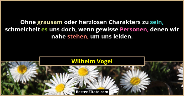 Ohne grausam oder herzlosen Charakters zu sein, schmeichelt es uns doch, wenn gewisse Personen, denen wir nahe stehen, um uns leiden.... - Wilhelm Vogel