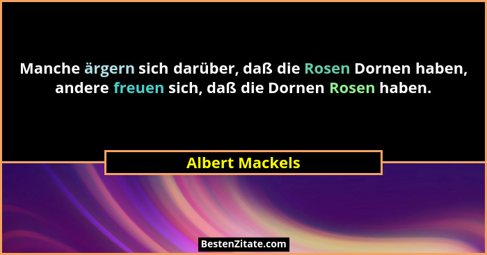 Manche ärgern sich darüber, daß die Rosen Dornen haben, andere freuen sich, daß die Dornen Rosen haben.... - Albert Mackels