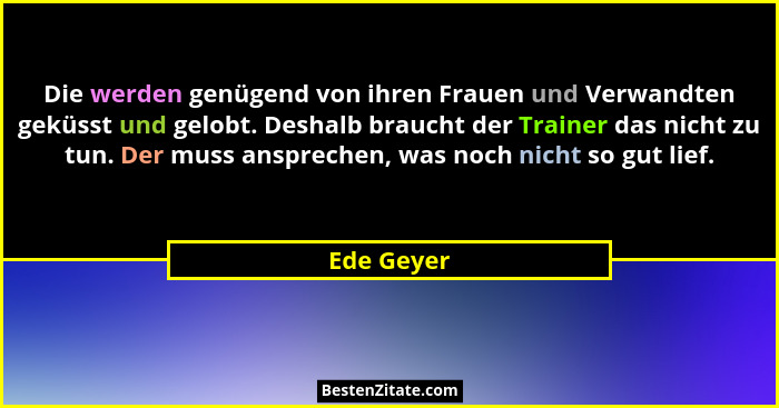 Die werden genügend von ihren Frauen und Verwandten geküsst und gelobt. Deshalb braucht der Trainer das nicht zu tun. Der muss ansprechen,... - Ede Geyer