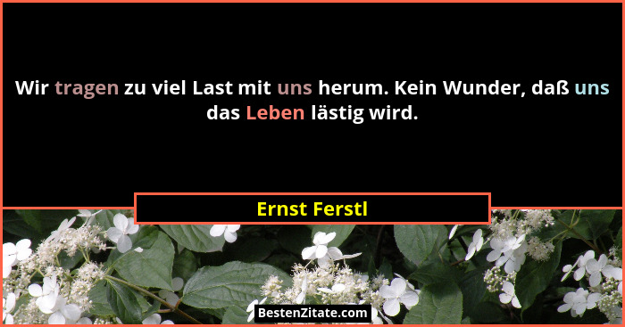 Wir tragen zu viel Last mit uns herum. Kein Wunder, daß uns das Leben lästig wird.... - Ernst Ferstl
