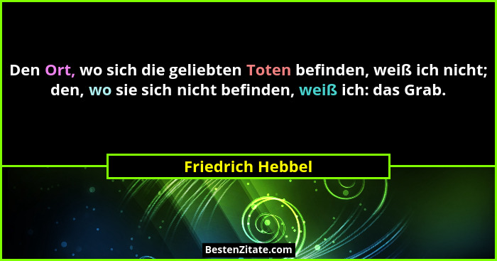 Den Ort, wo sich die geliebten Toten befinden, weiß ich nicht; den, wo sie sich nicht befinden, weiß ich: das Grab.... - Friedrich Hebbel