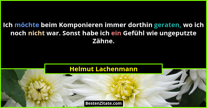 Ich möchte beim Komponieren immer dorthin geraten, wo ich noch nicht war. Sonst habe ich ein Gefühl wie ungeputzte Zähne.... - Helmut Lachenmann