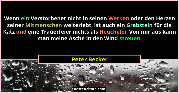 Wenn ein Verstorbener nicht in seinen Werken oder den Herzen seiner Mitmenschen weiterlebt, ist auch ein Grabstein für die Katz und ein... - Peter Becker