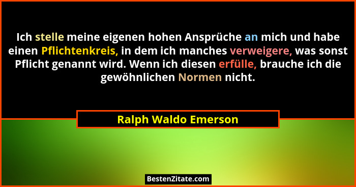 Ich stelle meine eigenen hohen Ansprüche an mich und habe einen Pflichtenkreis, in dem ich manches verweigere, was sonst Pflicht... - Ralph Waldo Emerson