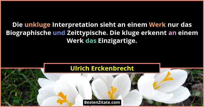 Die unkluge Interpretation sieht an einem Werk nur das Biographische und Zeittypische. Die kluge erkennt an einem Werk das Einzi... - Ulrich Erckenbrecht