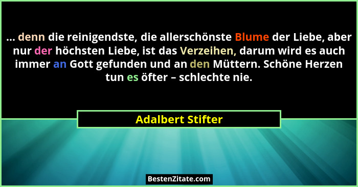 ... denn die reinigendste, die allerschönste Blume der Liebe, aber nur der höchsten Liebe, ist das Verzeihen, darum wird es auch im... - Adalbert Stifter