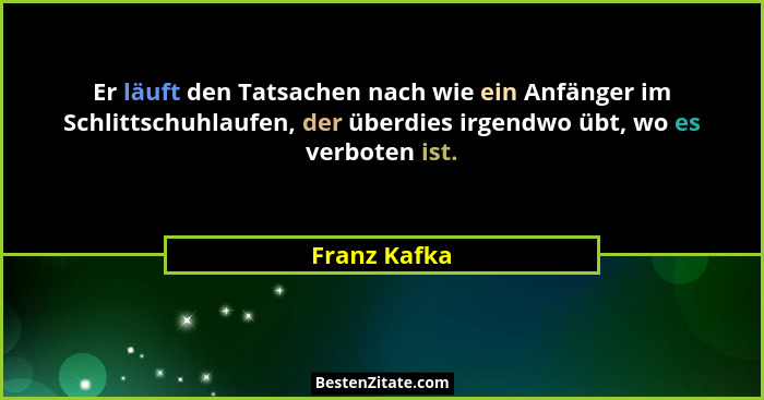 Er läuft den Tatsachen nach wie ein Anfänger im Schlittschuhlaufen, der überdies irgendwo übt, wo es verboten ist.... - Franz Kafka