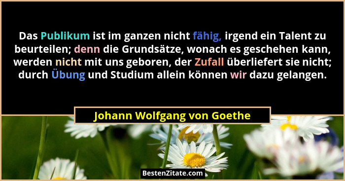 Das Publikum ist im ganzen nicht fähig, irgend ein Talent zu beurteilen; denn die Grundsätze, wonach es geschehen kann, w... - Johann Wolfgang von Goethe