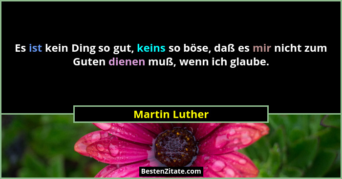 Es ist kein Ding so gut, keins so böse, daß es mir nicht zum Guten dienen muß, wenn ich glaube.... - Martin Luther