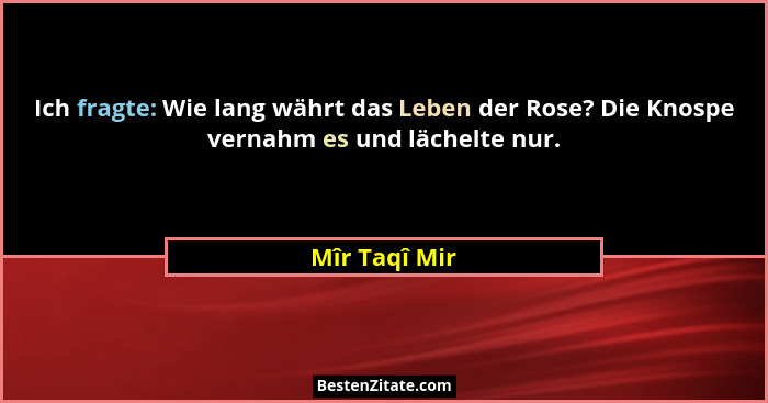 Ich fragte: Wie lang währt das Leben der Rose? Die Knospe vernahm es und lächelte nur.... - Mîr Taqî Mir