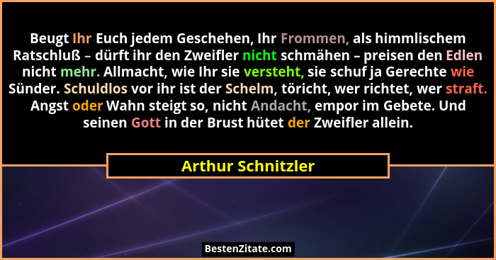 Beugt Ihr Euch jedem Geschehen, Ihr Frommen, als himmlischem Ratschluß – dürft ihr den Zweifler nicht schmähen – preisen den Edlen... - Arthur Schnitzler
