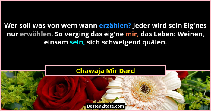 Wer soll was von wem wann erzählen? Jeder wird sein Eig'nes nur erwählen. So verging das eig'ne mir, das Leben: Weinen, ein... - Chawaja Mîr Dard