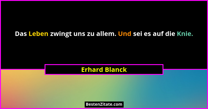 Das Leben zwingt uns zu allem. Und sei es auf die Knie.... - Erhard Blanck