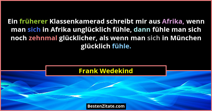 Ein früherer Klassenkamerad schreibt mir aus Afrika, wenn man sich in Afrika unglücklich fühle, dann fühle man sich noch zehnmal glüc... - Frank Wedekind