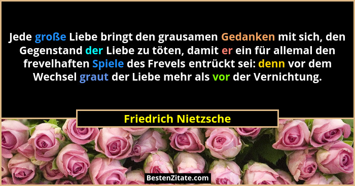 Jede große Liebe bringt den grausamen Gedanken mit sich, den Gegenstand der Liebe zu töten, damit er ein für allemal den frevelh... - Friedrich Nietzsche