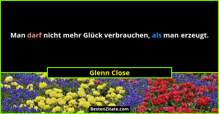 Man darf nicht mehr Glück verbrauchen, als man erzeugt.... - Glenn Close