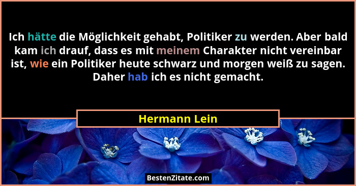 Ich hätte die Möglichkeit gehabt, Politiker zu werden. Aber bald kam ich drauf, dass es mit meinem Charakter nicht vereinbar ist, wie e... - Hermann Lein