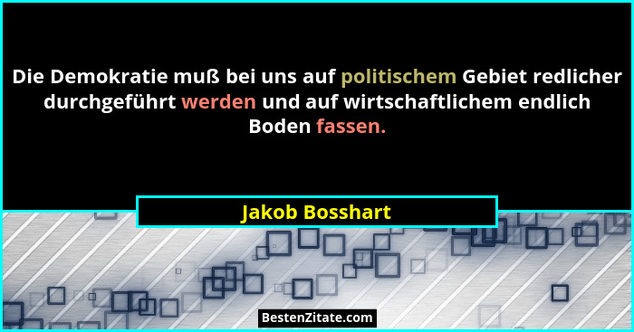 Die Demokratie muß bei uns auf politischem Gebiet redlicher durchgeführt werden und auf wirtschaftlichem endlich Boden fassen.... - Jakob Bosshart
