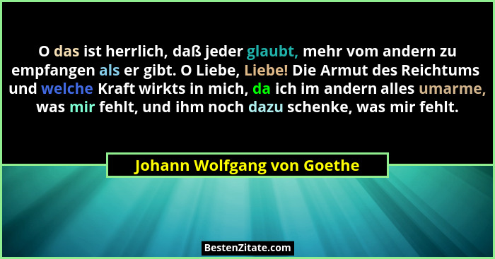 O das ist herrlich, daß jeder glaubt, mehr vom andern zu empfangen als er gibt. O Liebe, Liebe! Die Armut des Reichtums... - Johann Wolfgang von Goethe