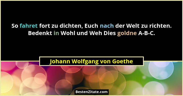 So fahret fort zu dichten, Euch nach der Welt zu richten. Bedenkt in Wohl und Weh Dies goldne A-B-C.... - Johann Wolfgang von Goethe