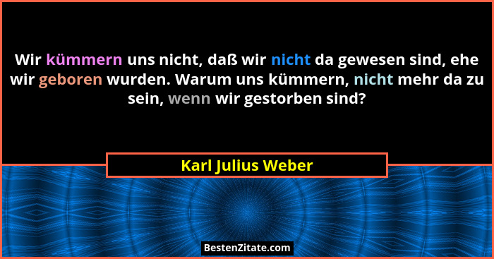 Wir kümmern uns nicht, daß wir nicht da gewesen sind, ehe wir geboren wurden. Warum uns kümmern, nicht mehr da zu sein, wenn wir g... - Karl Julius Weber