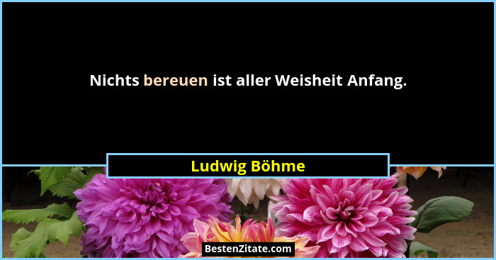 Nichts bereuen ist aller Weisheit Anfang.... - Ludwig Böhme