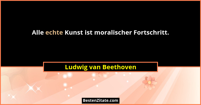 Alle echte Kunst ist moralischer Fortschritt.... - Ludwig van Beethoven