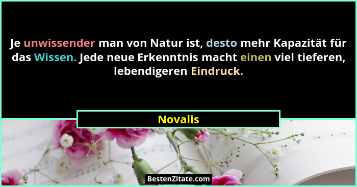 Je unwissender man von Natur ist, desto mehr Kapazität für das Wissen. Jede neue Erkenntnis macht einen viel tieferen, lebendigeren Eindruck... - Novalis