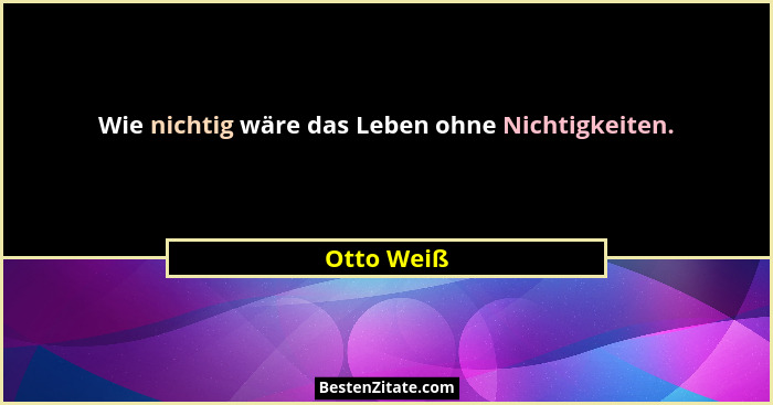 Wie nichtig wäre das Leben ohne Nichtigkeiten.... - Otto Weiß