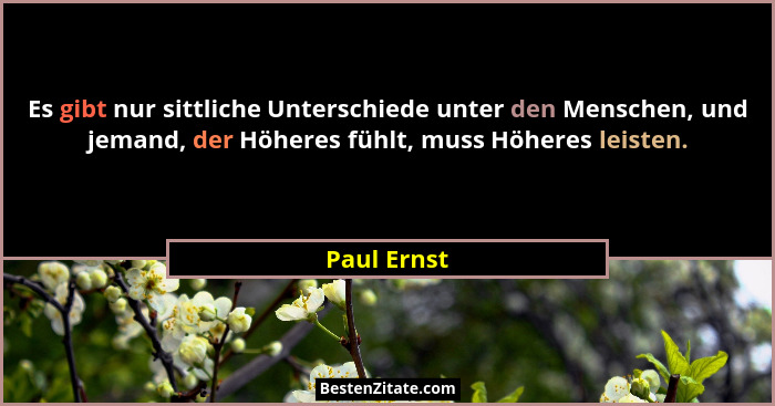 Es gibt nur sittliche Unterschiede unter den Menschen, und jemand, der Höheres fühlt, muss Höheres leisten.... - Paul Ernst
