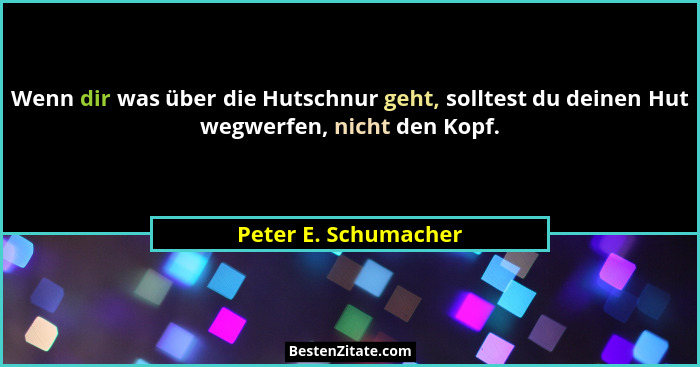 Wenn dir was über die Hutschnur geht, solltest du deinen Hut wegwerfen, nicht den Kopf.... - Peter E. Schumacher