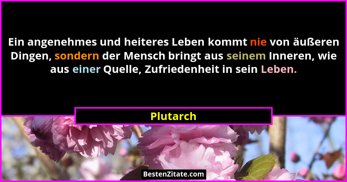 Ein angenehmes und heiteres Leben kommt nie von äußeren Dingen, sondern der Mensch bringt aus seinem Inneren, wie aus einer Quelle, Zufried... - Plutarch