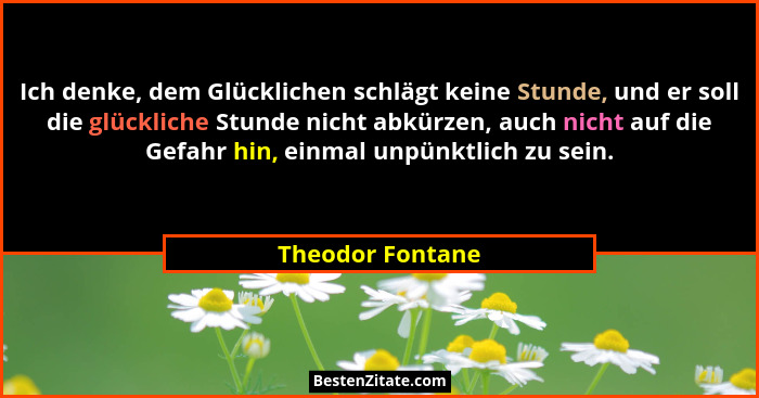 Ich denke, dem Glücklichen schlägt keine Stunde, und er soll die glückliche Stunde nicht abkürzen, auch nicht auf die Gefahr hin, ei... - Theodor Fontane