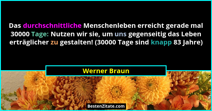 Das durchschnittliche Menschenleben erreicht gerade mal 30000 Tage: Nutzen wir sie, um uns gegenseitig das Leben erträglicher zu gestal... - Werner Braun