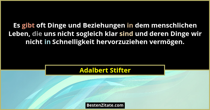 Es gibt oft Dinge und Beziehungen in dem menschlichen Leben, die uns nicht sogleich klar sind und deren Dinge wir nicht in Schnelli... - Adalbert Stifter