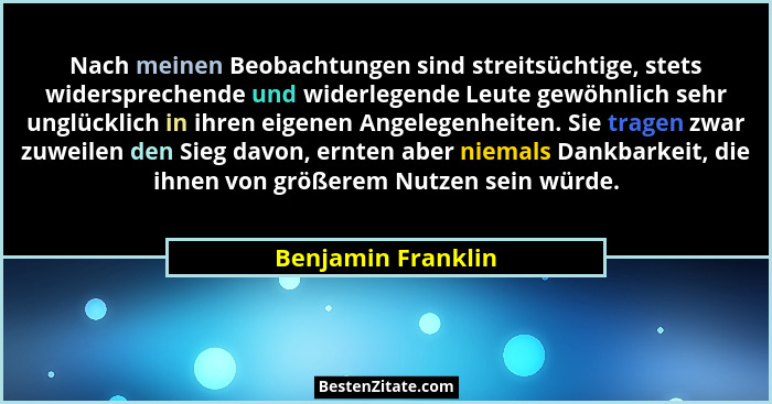Nach meinen Beobachtungen sind streitsüchtige, stets widersprechende und widerlegende Leute gewöhnlich sehr unglücklich in ihren e... - Benjamin Franklin
