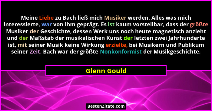 Meine Liebe zu Bach ließ mich Musiker werden. Alles was mich interessierte, war von ihm geprägt. Es ist kaum vorstellbar, dass der größt... - Glenn Gould