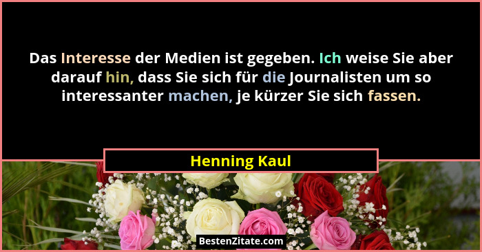 Das Interesse der Medien ist gegeben. Ich weise Sie aber darauf hin, dass Sie sich für die Journalisten um so interessanter machen, je... - Henning Kaul
