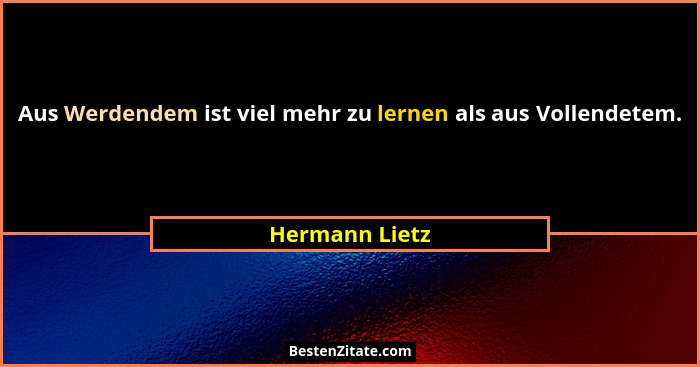 Aus Werdendem ist viel mehr zu lernen als aus Vollendetem.... - Hermann Lietz