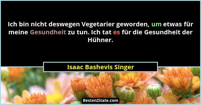 Ich bin nicht deswegen Vegetarier geworden, um etwas für meine Gesundheit zu tun. Ich tat es für die Gesundheit der Hühner.... - Isaac Bashevis Singer