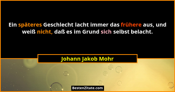 Ein späteres Geschlecht lacht immer das frühere aus, und weiß nicht, daß es im Grund sich selbst belacht.... - Johann Jakob Mohr