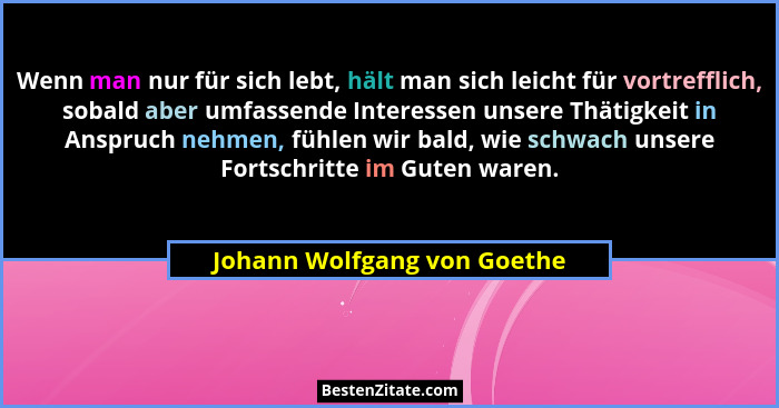 Wenn man nur für sich lebt, hält man sich leicht für vortrefflich, sobald aber umfassende Interessen unsere Thätigkeit in... - Johann Wolfgang von Goethe