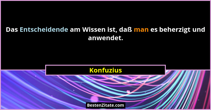 Das Entscheidende am Wissen ist, daß man es beherzigt und anwendet.... - Konfuzius