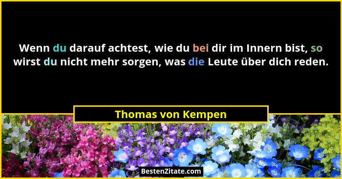 Wenn du darauf achtest, wie du bei dir im Innern bist, so wirst du nicht mehr sorgen, was die Leute über dich reden.... - Thomas von Kempen