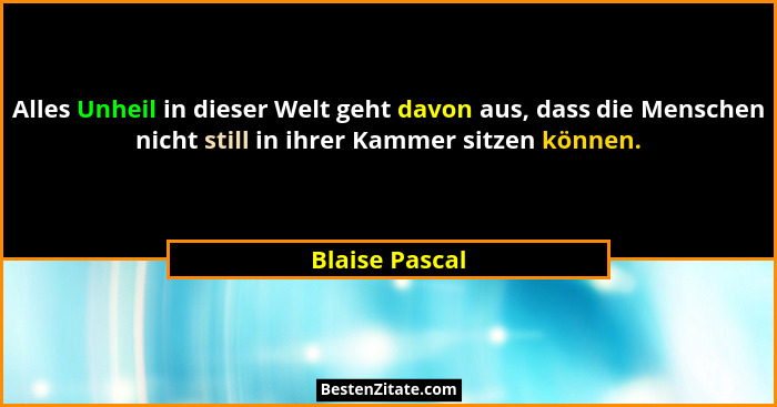 Alles Unheil in dieser Welt geht davon aus, dass die Menschen nicht still in ihrer Kammer sitzen können.... - Blaise Pascal