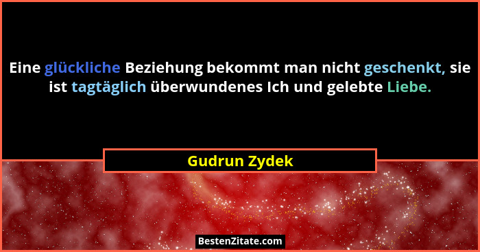 Eine glückliche Beziehung bekommt man nicht geschenkt, sie ist tagtäglich überwundenes Ich und gelebte Liebe.... - Gudrun Zydek