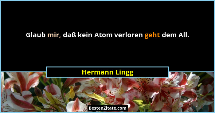 Glaub mir, daß kein Atom verloren geht dem All.... - Hermann Lingg