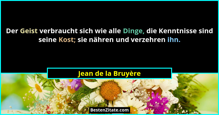 Der Geist verbraucht sich wie alle Dinge, die Kenntnisse sind seine Kost; sie nähren und verzehren ihn.... - Jean de la Bruyère