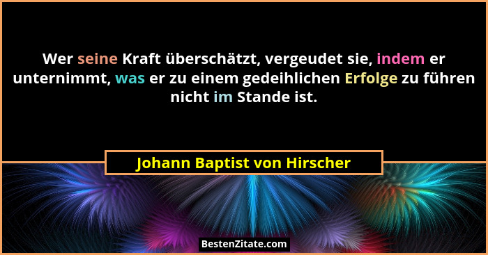 Wer seine Kraft überschätzt, vergeudet sie, indem er unternimmt, was er zu einem gedeihlichen Erfolge zu führen nicht im... - Johann Baptist von Hirscher
