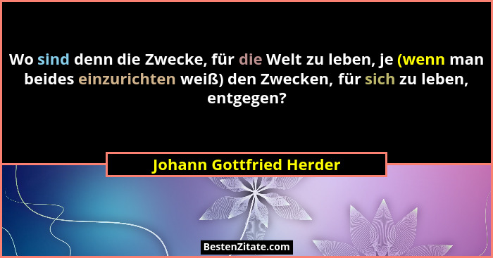 Wo sind denn die Zwecke, für die Welt zu leben, je (wenn man beides einzurichten weiß) den Zwecken, für sich zu leben, entge... - Johann Gottfried Herder